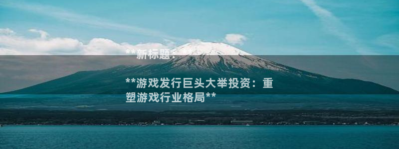 新航娱乐扣款后还能重新扣嘛怎么办：**新标题：**

**游戏发行巨头大举投资：重
塑游戏行业格局**