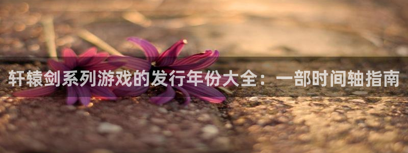 新航娱乐app的最新版本更新内容在哪里：轩辕剑系列游戏的发行年份大全：一部时间轴指南