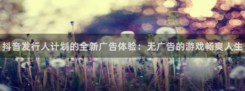 新航娱乐app的最新版本更新内容是什么：抖音发行人计划的全新广告体验：无广告的游戏畅爽人生