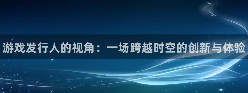 新航娱乐app最新版本更新内容在哪：游戏发行人的视角：一场跨越时空的创新与体验